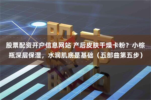 股票配资开户信息网站 产后皮肤干燥卡粉？小棕瓶深层保湿，水润肌底是基础（五部曲第五步）