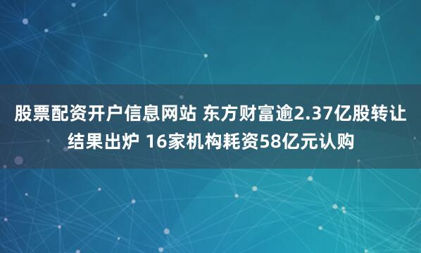 股票配资开户信息网站 东方财富逾2.37亿股转让结果出炉 16家机构耗资58亿元认购