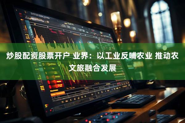 炒股配资股票开户 业界：以工业反哺农业 推动农文旅融合发展