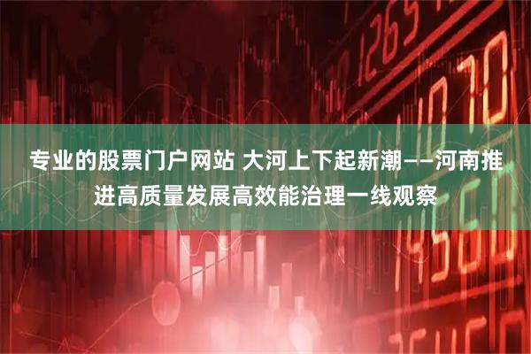 专业的股票门户网站 大河上下起新潮——河南推进高质量发展高效能治理一线观察